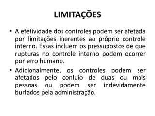 LIMITAÇÕES
• A efetividade dos controles podem ser afetada
por limitações inerentes ao próprio controle
interno. Essas incluem os pressupostos de que
rupturas no controle interno podem ocorrer
por erro humano.
• Adicionalmente, os controles podem ser
afetados pelo conluio de duas ou mais
pessoas ou podem ser indevidamente
burlados pela administração.
 