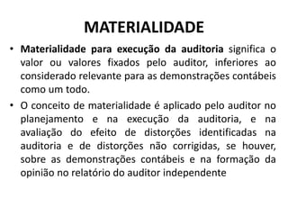 MATERIALIDADE
• Materialidade para execução da auditoria significa o
valor ou valores fixados pelo auditor, inferiores ao
considerado relevante para as demonstrações contábeis
como um todo.
• O conceito de materialidade é aplicado pelo auditor no
planejamento e na execução da auditoria, e na
avaliação do efeito de distorções identificadas na
auditoria e de distorções não corrigidas, se houver,
sobre as demonstrações contábeis e na formação da
opinião no relatório do auditor independente
 