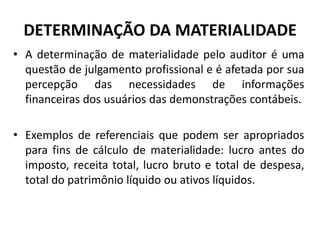 DETERMINAÇÃO DA MATERIALIDADE
• A determinação de materialidade pelo auditor é uma
questão de julgamento profissional e é afetada por sua
percepção das necessidades de informações
financeiras dos usuários das demonstrações contábeis.
• Exemplos de referenciais que podem ser apropriados
para fins de cálculo de materialidade: lucro antes do
imposto, receita total, lucro bruto e total de despesa,
total do patrimônio líquido ou ativos líquidos.
 
