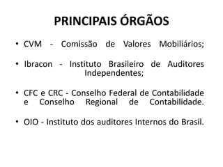 PRINCIPAIS ÓRGÃOS
• CVM - Comissão de Valores Mobiliários;
• Ibracon - Instituto Brasileiro de Auditores
Independentes;
• CFC e CRC - Conselho Federal de Contabilidade
e Conselho Regional de Contabilidade.
• OIO - Instituto dos auditores Internos do Brasil.
 