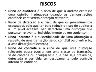 RISCOS
• Risco de auditoria é o risco de que o auditor expresse
uma opinião inadequada quando as demonstrações
contábeis contiverem distorção relevante;
• Risco de detecção é o risco de que os procedimentos
executados pelo auditor para reduzir o risco de auditoria
a um nível aceitável não detectem uma distorção que
possa ser relevante, individualmente ou em conjunto;
• Risco inerente é a suscetibilidade de uma afirmação a
respeito de uma transação, saldo contábil ou divulgação,
a uma distorção relevante.;
• Risco de controle é o risco de que uma distorção
relevante possa ocorrer em uma classe de transação,
saldo contábil ou divulgação e que não seja prevenida,
detectada e corrigida tempestivamente pelo controle
interno da entidade.
 