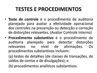 TESTES E PROCEDIMENTOS
• Teste de controle é o procedimento de auditoria
planejado para avaliar a efetividade operacional
dos controles na prevenção ou detecção e correção
de distorções relevantes. (Avaliar Controle Interno)
• Procedimento substantivo é o procedimento de
auditoria planejado para detectar distorções
relevantes no nível de afirmações. Os
procedimentos substantivos incluem:
(a) testes de detalhes (de classes de transações, de
saldos de contas e de divulgações); e
(b) procedimentos analíticos substantivos.
 