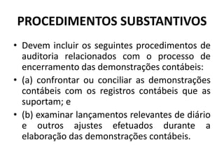 PROCEDIMENTOS SUBSTANTIVOS
• Devem incluir os seguintes procedimentos de
auditoria relacionados com o processo de
encerramento das demonstrações contábeis:
• (a) confrontar ou conciliar as demonstrações
contábeis com os registros contábeis que as
suportam; e
• (b) examinar lançamentos relevantes de diário
e outros ajustes efetuados durante a
elaboração das demonstrações contábeis.
 
