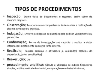 TIPOS DE PROCEDIMENTOS
• Inspeção; Exame físico de documentos e registros, assim como de
recursos tangíveis.
• Observação; Relaciona-se a acompanhar ou testemunhar a realização de
alguma atividade ou processo.
• Indagação; Envolve a colocação de questões pelo auditor, verbalmente ou
por escrito.
• Confirmação; Forma de investigação que capacita o auditor a obter
informações diretamente com uma fonte externa.
• Recálculo; Realizar cálculos e atividades já realizados( cálculos de
depreciação, juros, conciliações)
• Reexecução; ou
• procedimento analítico; Cálculo e utilização de índices financeiros
simples, análise vertical e horizontal, comparação com dados históricos,
 