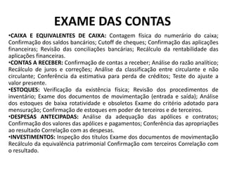 EXAME DAS CONTAS
•CAIXA E EQUIVALENTES DE CAIXA: Contagem física do numerário do caixa;
Confirmação dos saldos bancários; Cutoff de cheques; Confirmação das aplicações
financeiras; Revisão das conciliações bancárias; Recálculo da rentabilidade das
aplicações financeiras.
•CONTAS A RECEBER: Confirmação de contas a receber; Análise do razão analítico;
Recálculo de juros e correções; Análise da classificação entre circulante e não
circulante; Conferência da estimativa para perda de créditos; Teste do ajuste a
valor presente.
•ESTOQUES: Verificação da existência física; Revisão dos procedimentos de
inventário; Exame dos documentos de movimentação (entrada e saída); Análise
dos estoques de baixa rotatividade e obsoletos Exame do critério adotado para
mensuração; Confirmação de estoques em poder de terceiros e de terceiros.
•DESPESAS ANTECIPADAS: Análise da adequação das apólices e contratos;
Confirmação dos valores das apólices e pagamentos; Conferência das apropriações
ao resultado Correlação com as despesas.
•INVESTIMENTOS: Inspeção dos títulos Exame dos documentos de movimentação
Recálculo da equivalência patrimonial Confirmação com terceiros Correlação com
o resultado.
 