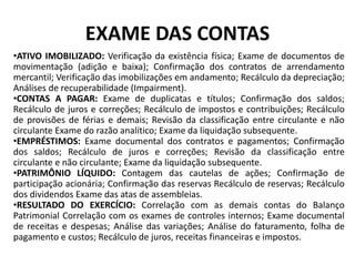 EXAME DAS CONTAS
•ATIVO IMOBILIZADO: Verificação da existência física; Exame de documentos de
movimentação (adição e baixa); Confirmação dos contratos de arrendamento
mercantil; Verificação das imobilizações em andamento; Recálculo da depreciação;
Análises de recuperabilidade (Impairment).
•CONTAS A PAGAR: Exame de duplicatas e títulos; Confirmação dos saldos;
Recálculo de juros e correções; Recálculo de impostos e contribuições; Recálculo
de provisões de férias e demais; Revisão da classificação entre circulante e não
circulante Exame do razão analítico; Exame da liquidação subsequente.
•EMPRÉSTIMOS: Exame documental dos contratos e pagamentos; Confirmação
dos saldos; Recálculo de juros e correções; Revisão da classificação entre
circulante e não circulante; Exame da liquidação subsequente.
•PATRIMÔNIO LÍQUIDO: Contagem das cautelas de ações; Confirmação de
participação acionária; Confirmação das reservas Recálculo de reservas; Recálculo
dos dividendos Exame das atas de assembleias.
•RESULTADO DO EXERCÍCIO: Correlação com as demais contas do Balanço
Patrimonial Correlação com os exames de controles internos; Exame documental
de receitas e despesas; Análise das variações; Análise do faturamento, folha de
pagamento e custos; Recálculo de juros, receitas financeiras e impostos.
 