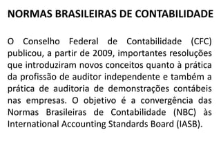 NORMAS BRASILEIRAS DE CONTABILIDADE
O Conselho Federal de Contabilidade (CFC)
publicou, a partir de 2009, importantes resoluções
que introduziram novos conceitos quanto à prática
da profissão de auditor independente e também a
prática de auditoria de demonstrações contábeis
nas empresas. O objetivo é a convergência das
Normas Brasileiras de Contabilidade (NBC) às
International Accounting Standards Board (IASB).
 