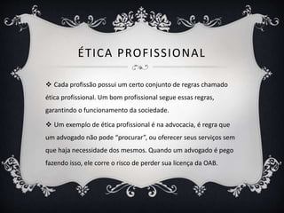 ÉTICA PROFISSIONAL 
 Cada profissão possui um certo conjunto de regras chamado 
ética profissional. Um bom profissional segue essas regras, 
garantindo o funcionamento da sociedade. 
 Um exemplo de ética profissional é na advocacia, é regra que 
um advogado não pode “procurar”, ou oferecer seus serviços sem 
que haja necessidade dos mesmos. Quando um advogado é pego 
fazendo isso, ele corre o risco de perder sua licença da OAB. 
 