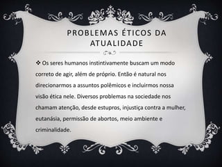PROBLEMAS ÉTICOS DA 
ATUAL IDADE 
 Os seres humanos instintivamente buscam um modo 
correto de agir, além de próprio. Então é natural nos 
direcionarmos a assuntos polêmicos e incluirmos nossa 
visão ética nele. Diversos problemas na sociedade nos 
chamam atenção, desde estupros, injustiça contra a mulher, 
eutanásia, permissão de abortos, meio ambiente e 
criminalidade. 
 