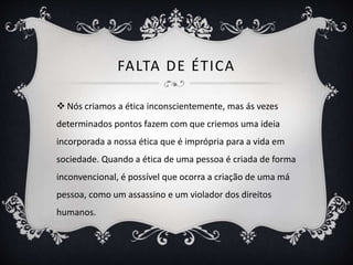 FALTA DE ÉTICA 
 Nós criamos a ética inconscientemente, mas ás vezes 
determinados pontos fazem com que criemos uma ideia 
incorporada a nossa ética que é imprópria para a vida em 
sociedade. Quando a ética de uma pessoa é criada de forma 
inconvencional, é possível que ocorra a criação de uma má 
pessoa, como um assassino e um violador dos direitos 
humanos. 
