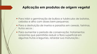 Aplicação em produtos de origem vegetal
 Para inibir a germinação de bulbos e tubérculos de batatas,
cebolas e alho com doses bem pequenas;
 Para a destruição de insetos e parasitos em cereais, farinhas,
frutos secos ;
 Para aumentar o período de conservação: tratamentos
ionizantes que permitirão reduzir a flora superficial em
algumas frutas e legumes, retardar sua maturação.;
 