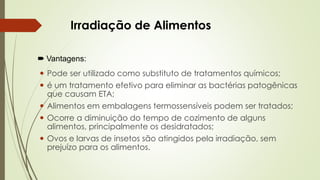 Irradiação de Alimentos
 Vantagens:
 Pode ser utilizado como substituto de tratamentos químicos;
 é um tratamento efetivo para eliminar as bactérias patogênicas
que causam ETA;
 Alimentos em embalagens termossensíveis podem ser tratados;
 Ocorre a diminuição do tempo de cozimento de alguns
alimentos, principalmente os desidratados;
 Ovos e larvas de insetos são atingidos pela irradiação, sem
prejuízo para os alimentos.
 