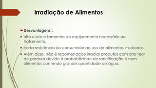 Irradiação de Alimentos
Desvantagens :
 alto custo e tamanho do equipamento necessário ao
tratamento,
 certa resistência do consumidor ao uso de alimentos irradiados.
 Além disso, não é recomendado irradiar produtos com alto teor
de gordura devido à probabilidade de rancificação e nem
alimentos contendo grande quantidade de água.
 