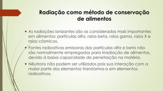 Radiação como método de conservação
de alimentos
 As radiações ionizantes são as consideradas mais importantes
em alimentos: partículas alfa, raios beta, raios gama, raios X e
raios cósmicos.
 Fontes radioativas emissoras das partículas alfa e beta não
são normalmente empregadas para irradiação de alimentos,
devido à baixa capacidade de penetração na matéria.
 Nêutrons não podem ser utilizados pois sua interação com a
maior parte dos elementos transforma-o em elementos
radioativos.
 