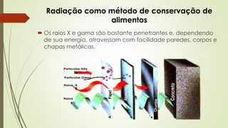Radiação como método de conservação de
alimentos
 Os raios X e gama são bastante penetrantes e, dependendo
de sua energia, atravessam com facilidade paredes, corpos e
chapas metálicas.
 