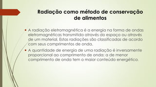 Radiação como método de conservação
de alimentos
 A radiação eletromagnética é a energia na forma de ondas
eletromagnéticas transmitida através do espaço ou através
de um material. Estas radiações são classificadas de acordo
com seus comprimentos de onda.
 A quantidade de energia de uma radiação é inversamente
proporcional ao comprimento de onda: a de menor
comprimento de onda tem o maior conteúdo energético.
 