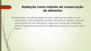 Radiação como método de conservação
de alimentos
 Radiações de alta energia incluem raios gama, raios X e luz
ultravioleta. Esta radiações podem eliminar as células, inclusive
microrganismos em alimentos. Algumas formas de radiações
eletromagnéticas ionizam as moléculas, enquanto outras não o
fazem.
 