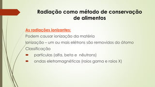 Radiação como método de conservação
de alimentos
As radiações ionizantes:
Podem causar ionização da matéria
Ionização – um ou mais elétrons são removidos do átomo
Classificação
 partículas (alfa, beta e nêutrons)
 ondas eletromagnéticas (raios gama e raios X)
 