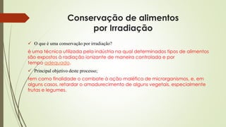 Conservação de alimentos
por Irradiação
 O que é uma conservação por irradiação?
é uma técnica utilizada pela indústria na qual determinados tipos de alimentos
são expostos à radiação ionizante de maneira controlada e por
tempo adequado.
 Principal objetivo deste processo;
tem como finalidade o combate à ação maléfica de microrganismos, e, em
alguns casos, retardar o amadurecimento de alguns vegetais, especialmente
frutas e legumes.
 