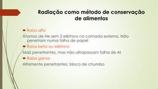 Radiação como método de conservação
de alimentos
 Raios alfa
Átomos de He sem 2 elétrons na camada externa. Não
penetram numa folha de papel
 Raios beta ou elétrons
Mais penetrantes, mas não ultrapassam folha de Al
 Raios gama
Altamente penetrantes; bloco de chumbo
 
