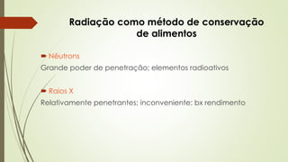 Radiação como método de conservação
de alimentos
 Nêutrons
Grande poder de penetração; elementos radioativos
 Raios X
Relativamente penetrantes; inconveniente: bx rendimento
 
