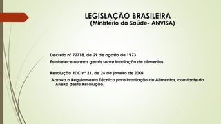 LEGISLAÇÃO BRASILEIRA
(Ministério da Saúde- ANVISA)
Decreto nº 72718, de 29 de agosto de 1973
Estabelece normas gerais sobre irradiação de alimentos.
Resolução RDC nº 21, de 26 de janeiro de 2001
Aprova o Regulamento Técnico para Irradiação de Alimentos, constante do
Anexo desta Resolução.
 