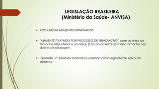 LEGISLAÇÃO BRASILEIRA
(Ministério da Saúde- ANVISA)
 ROTULAGEM ALIMENTOS IRRADIADOS
 "ALIMENTO TRATADO POR PROCESSO DE IRRADIAÇÃO", com as letras de
tamanho não inferior a um terço (1/3) do da letra de maior tamanho nos
dizeres de rotulagem.
 Quando um produto irradiado é utilizado como ingrediente em outro
alimento
 