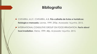 Bibliografia
 CHITARRA, M.I.F.; CHITARRA, A.B. Pós-colheita de frutos e hortalicas:
fisiologia e manuseio. Lavras, 1999. 293p. Acessado 16,junho, 2015.
 INTERNATIONAL CONSULTIVE GROUP ON FOOD IRRADIATION. Facts about
food irradiation. Viena, 1999. 48p. Acessado 16,junho, 2015.
 