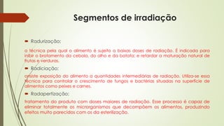 Segmentos de irradiação
 Radurização;
a técnica pela qual o alimento é sujeito a baixas doses de radiação. É indicada para
inibir o brotamento da cebola, do alho e da batata; e retardar a maturação natural de
frutas e verduras.
 Radiciação;
onsiste exposição do alimento a quantidades intermediárias de radiação. Utiliza-se essa
técnica para controlar o crescimento de fungos e bactérias situadas na superfície de
alimentos como peixes e carnes.
 Radapertização;
tratamento do produto com doses maiores de radiação. Esse processo é capaz de
eliminar totalmente os microrganismos que decompõem os alimentos, produzindo
efeitos muito parecidos com os da esterilização.
 