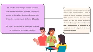 Em estudos com crianças surdas, naquelas
que usavam uma língua de sinais, constatou-
se que, devido a falta de interação típica pais-
filhos, eles veem o mundo de forma diferente.
Ou seja, a modalidade de linguagem interfere
no modo como funciona a cognição.
Fernandes (1989) realizou um experimento em que
crianças surdas narravam histórias a partir de
imagens. Ele observou que aquelas com acesso à
LIBRAS produziam narrativas bem estruturadas,
enquanto as sem esse acesso apresentavam
dificuldades. Concluiu que a linguagem é essencial
para o desenvolvimento do pensamento e da
cognição, destacando a importância do contato
precoce com uma língua.
 