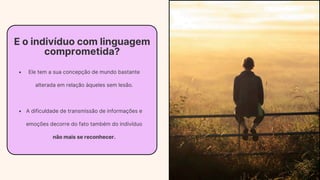 E o indivíduo com linguagem
comprometida?
Ele tem a sua concepção de mundo bastante
alterada em relação àqueles sem lesão.
A dificuldade de transmissão de informações e
emoções decorre do fato também do indivíduo
não mais se reconhecer.
 