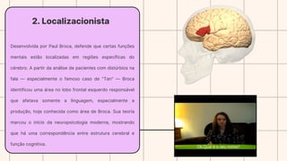2. Localizacionista
Desenvolvida por Paul Broca, defende que certas funções
mentais estão localizadas em regiões específicas do
cérebro. A partir da análise de pacientes com distúrbios na
fala — especialmente o famoso caso de "Tan" — Broca
identificou uma área no lobo frontal esquerdo responsável
que afetava somente a linguagem, especialmente a
produção, hoje conhecida como área de Broca. Sua teoria
marcou o início da neuropsicologia moderna, mostrando
que há uma correspondência entre estrutura cerebral e
função cognitiva.
 