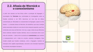 2.2. Afasia de Wernick e
o conexionismo
A partir dos estudos de Paul Broca sobre a produção da linguagem, o
neurologista Carl Wernicke deu continuidade às investigações sobre as
funções cerebrais e, em 1874, descreveu um novo tipo de afasia,
caracterizada por dificuldade na compreensão da linguagem, apesar da fala
fluente — a chamada afasia de Wernicke. Ele identificou que essa condição
estava associada a lesões em uma área do lobo temporal esquerdo, que ficou
conhecida como área de Wernicke. Com isso, surgiu a ideia de que diferentes
áreas cerebrais realizam funções distintas, mas se comunicam entre si por
meio de conexões — dando início à proposta do conexionismo, que combina
o localizacionismo com a ideia de circuitos cerebrais interligados. Esse
modelo propõe que funções complexas, como a linguagem, resultam da
interação entre regiões especializadas, marcando uma transição importante
nos estudos neurológicos da época.
 