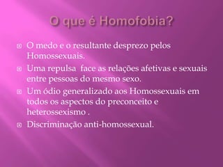 O que é Homofobia? O medo e o resultante desprezo pelos Homossexuais.Uma repulsa  face as relações afetivas e sexuais entre pessoas do mesmo sexo.Um ódio generalizado aos Homossexuais em todos os aspectos do preconceito e heterossexismo .Discriminação anti-homossexual.