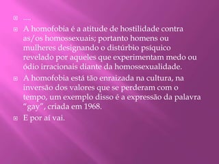 ....A homofobia é a atitude de hostilidade contra as/os homossexuais; portanto homens ou mulheres designando o distúrbio psíquico revelado por aqueles que experimentam medo ou ódio irracionais diante da homossexualidade.A homofobia está tão enraizada na cultura, na inversão dos valores que se perderam com o tempo, um exemplo disso é a expressão da palavra “gay”, criada em 1968. E por aí vai.