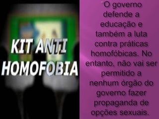 "O governo defende a educação e também a luta contra práticas homofóbicas. No entanto, não vai ser permitido a nenhum órgão do governo fazer propaganda de opções sexuais. 