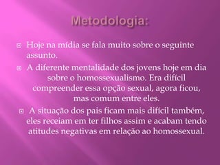 Metodologia:Hoje na mídia se fala muito sobre o seguinte assunto.A diferente mentalidade dos jovens hoje em dia sobre o homossexualismo.Era difícil compreender essa opção sexual, agora ficou, mas comum entre eles.A situação dos pais ficam mais difícil também, eles receiam em ter filhos assim e acabam tendo atitudes negativas em relação ao homossexual.