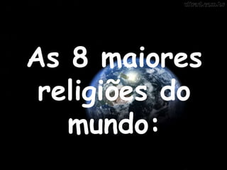 As 8 maiores 
religiões do 
mundo: 
 