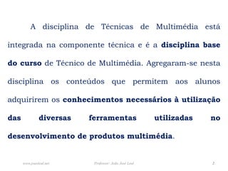 	A disciplina de Técnicas de Multimédia está integrada na componente técnica e é a disciplina base do cursode Técnico de Multimédia. Agregaram-se nesta disciplina os conteúdos que permitem aos alunos adquirirem os conhecimentos necessários à utilização das diversas ferramentas utilizadas no desenvolvimento de produtos multimédia.Professor: João José Leal2www.joaoleal.net