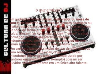 o que e mixer?
• Em áudio profissional, mixer, misturador ou mesa de
som é um aparelho eletrônico de formato analógico ou
digital, usado para combinar (ou "mixar") várias fontes
de som, de forma a somá-las em um único sinal de
saída. Mesas mais complexas podem "rotear" o sinal,
formando várias mixagens simultâneas e
independentes, além de alterar parâmetros do som
como seu volume, timbre e faixa dinâmica.
• Um exemplo bastante simples de uso de uma mesa de
som seria permitir que sinais originados de dois
microfones diferentes (cada um sendo usado por
cantores em um dueto, por exemplo) possam ser
ouvidos simultaneamente em um único alto-falante.
 