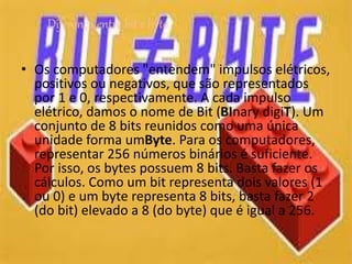 • Os computadores "entendem" impulsos elétricos,
positivos ou negativos, que são representados
por 1 e 0, respectivamente. A cada impulso
elétrico, damos o nome de Bit (BInary digiT). Um
conjunto de 8 bits reunidos como uma única
unidade forma umByte. Para os computadores,
representar 256 números binários é suficiente.
Por isso, os bytes possuem 8 bits. Basta fazer os
cálculos. Como um bit representa dois valores (1
ou 0) e um byte representa 8 bits, basta fazer 2
(do bit) elevado a 8 (do byte) que é igual a 256.
Diferença entre bit e byte
 