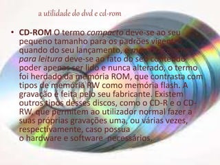 • CD-ROM O termo compacto deve-se ao seu
pequeno tamanho para os padrões vigentes,
quando do seu lançamento, e memória apenas
para leitura deve-se ao fato do seu conteúdo
poder apenas ser lido e nunca alterado, o termo
foi herdado da memória ROM, que contrasta com
tipos de memória RW como memória flash. A
gravação é feita pelo seu fabricante. Existem
outros tipos desses discos, como o CD-R e o CD-
RW, que permitem ao utilizador normal fazer a
suas próprias gravações uma, ou várias vezes,
respectivamente, caso possua
o hardware e software necessários.
a utilidade do dvd e cd-rom
 