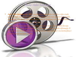 • AudioVideoInterleave(sigla: AVI) é um formato encapsulador de áudio e vídeo criado
pela Microsoft cuja extensão oficial é .avi. É um dos formatos mais populares no mundo,
nativamente reconhecido pela maioria das versões do Windows e por todos os leitores
de DVD que são compatíveis com o codec DivX.
• AVI é uma forma de associação de entrelace de áudio e vídeo, cada um deles em suas
respectivas proporções e particularidades. É um espaço em que se guarda informação. O
AVI pode conter uma faixa de vídeo codificada em um codec qualquer e na mesma faixa é
possível associar um áudio em MP3.
AudioVideoInterleave
 