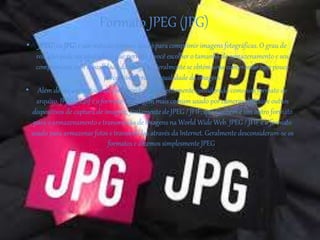 Formato JPEG (JPG)
• JPEG(ou JPG) é um método comum usado para comprimir imagens fotográficas. O grau de
redução pode ser ajustado, o que permite a você escolher o tamanho de armazenamento e seu
compromisso com a qualidade da imagem. Geralmente se obtém uma compressão com pouco
perceptível perda na qualidade da imagem.
• Além de ser um método de compressão, é frequentemente considerado como um formato de
arquivo. JPEG / Exif é o formato de imagem mais comum usado por câmeras digitais e outros
dispositivos de captura de imagem, juntamente de JPEG / JFIF, que também é um outro formato
para o armazenamento e transmissão de imagens na World Wide Web. JPEG / JFIF é o formato
usado para armazenar fotos e transmiti-las através da Internet. Geralmente desconsideram-se os
formatos e dizemos simplesmente JPEG.
 