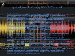 qual a diferença entre mp3, WMV, MPG-4 e midi
• Um formato MP3 é um sistema de compressão para música. Este formato ajuda a reduzir o
número de bytes em uma música sem prejudicar a qualidade de som. O objetivo do
formato MP3 é comprimir uma música com qualidade de CD a um fator entre 10 e 14, sem
afetar a sua qualidade original de forma perceptível. Com o MP3, uma música de 32
megabytes (MB) de um CD é comprimida a aproximadamente 3 MB. Isto permite a
transferência de uma música em minutos, ao invés de várias horas, e o armazenamento de
centenas de músicas no disco rígido de seu computador sem tomar tanto espaço.
Um arquivo WMV é um vídeo no formato proprietário Windows Media Video criado por
Microsoft. Um arquivo no formato WMV possui dados áudio e vídeo, comprimidos, para
poder ser difundidos em streaming, como o MPEG-2 ou MPEG-4. Existe diversas variantes do
formato WMV HD ou ainda VC-1, reconhecidas como um standard de fato pela industria
audiovisual
O MP4 é um algoritmo de compressão de arquivos de vídeo que funciona de modo similar
ao MP3 com relação aos arquivos de música, só que de maneira mais complexa.
Os vídeos são comprimidos com a mínima redução de qualidade por meio de uma
tecnologia denominada CODEC, que minimiza certos aspectos como redundância espacial e
temporal.
Sua origem está no desenvolvimento do algoritmo Eureka, em 1987, pelos pesquisadores do
Instituto Fraunhofer na Alemanha. Esse código mais tarde seria a base para o nosso velho
conhecido MP3.
O formato MIDI é um dos mais antigos formatos de som para computadores, e ainda um
dos mais utilizados. Tem a vantagem de poder ser facilmente editado - há diversos
programas para isso, do mais simples ao mais complexo - mas a qualidade do que é
ouvido varia conforme a placa de som do micro.
 