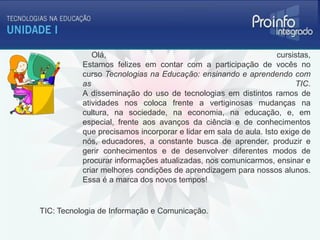 Olá,                                                cursistas,
           Estamos felizes em contar com a participação de vocês no
           curso Tecnologias na Educação: ensinando e aprendendo com
           as                                                          TIC.
           A disseminação do uso de tecnologias em distintos ramos de
           atividades nos coloca frente a vertiginosas mudanças na
           cultura, na sociedade, na economia, na educação, e, em
           especial, frente aos avanços da ciência e de conhecimentos
           que precisamos incorporar e lidar em sala de aula. Isto exige de
           nós, educadores, a constante busca de aprender, produzir e
           gerir conhecimentos e de desenvolver diferentes modos de
           procurar informações atualizadas, nos comunicarmos, ensinar e
           criar melhores condições de aprendizagem para nossos alunos.
           Essa é a marca dos novos tempos!


TIC: Tecnologia de Informação e Comunicação.
 