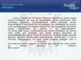 Leia a Poesia de Fernando Pessoa e pense no nosso papel
numa sociedade em que as tecnologias geram mudanças. Nas
próximas semanas, conversaremos sobre diversos temas
relacionados à integração de tecnologias nos processos de ensino
e de aprendizagem, ao mesmo tempo em que estaremos formando
nossa     comunidade      de    prática   e   de   aprendizagem.
Ao iniciar este curso, é importante que vocês conheçam um pouco
mais sobre sua proposta, que vocês podem encontrar na
apresentação da página inicial do ambiente. Durante nossa jornada
teremos diversos canais para comunicação, dentre eles, o Fórum
Dúvidas Pedagógicas, no qual vocês poderão dialogar com o
                             formador.
Convidamos você a assistir ao debate dos autores do curso sobre
os           temas           tratados         no         mesmo.
Bom curso!
 