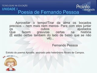 Poesia de Fernando Pessoa

       Aproveitar o tempo!Tirar da alma os bocados
   precisos – nem mais nem menos- Para com eles juntar
   os                   cubos                ajustados
   Que     fazem     gravuras     certas na    história
   (E estão certas também do lado de baixo que se não
                           vê)...

                                        Fernando Pessoa

Extrato do poema Apostila, assinado pelo heterônimo Álvaro de Campos.
 