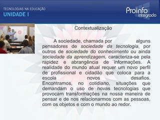 Contextualização

      A sociedade, chamada por          alguns
pensadores de sociedade da tecnologia, por
outros de sociedade do conhecimento ou ainda
sociedade da aprendizagem, caracteriza-se pela
rapidez e abrangência de informações. A
realidade do mundo atual requer um novo perfil
de profissional e cidadão que coloca para a
escola              novos             desafios.
Encontramos, no cotidiano, situações que
demandam o uso de novas tecnologias que
provocam transformações na nossa maneira de
pensar e de nos relacionarmos com as pessoas,
com os objetos e com o mundo ao redor.
 
