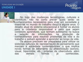 No bojo das mudanças tecnológicas, culturais e
científicas, não há como prever quais serão os
conhecimentos necessários para viver em sociedade e
inserir-se no mundo do trabalho daqui a alguns anos. O
desafio atual do sistema educacional é formar os alunos
para a cidadania responsável e para que sejam
contínuos aprendizes, que tenham autonomia na busca
e seleção de informações, na produção de
conhecimentos para resolver problemas da vida e do
trabalho e saibam aprender a aprender ao longo da vida.
     Os alunos precisam ser preparados para utilizar os
sistemas culturais de representação do pensamento que
marcam a sociedade contemporânea, o que implica
novas formas de letramento ou alfabetização (sonora,
visual, hipermídia, etc.) próprias da cibercultura, além
das        demais       formas       já     conhecidas.
 